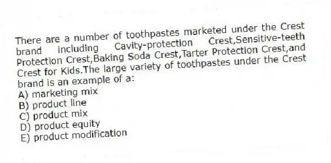 There are a number of toothpastes marketed under the Crest brand including Cavity-protection Crest,Sensitive-teeth Protection Crest,Baking Soda Crest,Tarter Protection Crest,and Crest for Kids.The large variety of toothpastes under the Crest brand is an example of a:
A) marketing mix
B) product line
C) product mix
D) product equity
E) product modification