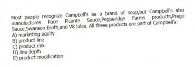 Most people recognize Campbell's as a brand of soup,but Campbell's also manufactures Pace Picante Sauce,Pepperidge Farms products,Prego Sauce,Swanson Broth,and V8 juice. All these products are part of Campbell's:
A) marketing equity
B) product line
C) product mix
D) line depth
E) product modification