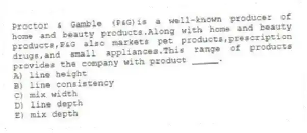 Proctor & Gamble (P&G)is a well-known producer of home and beauty products.Along with home and beauty products,P&G also markets pet products,prescription drugs,and small appliances.This range of products provides the company with product _____.
A) line height
B) line consistency
C) mix width
D) line depth
E) mix depth