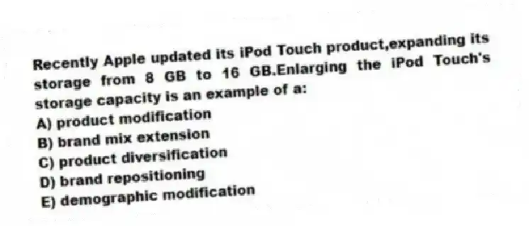 Recently Apple updated its iPod Touch product,expanding its storage from 8 GB to 16 GB.Enlarging the iPod Touch's storage capacity is an example of a:
A) product modification
B) brand mix extension
C) product diversification
D) brand repositioning
E) demographic modification