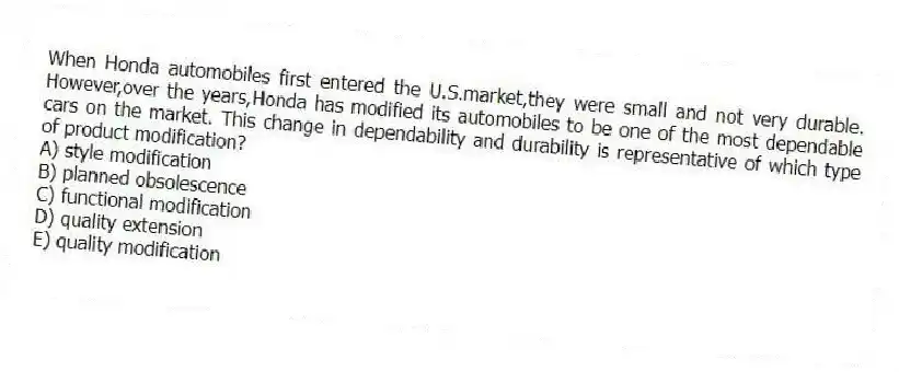 When Honda automobiles first entered the U.S.market,they were small and not very durable. However,over the years,Honda has modified its automobiles to be one of the most dependable cars on the market. This change in dependability and durability is representative of which type of product modification?
A) style modification
B) planned obsolescence
C) functional modification
D) quality extension
E) quality modification