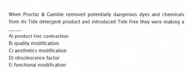 When Proctor & Gamble removed potentially dangerous dyes and chemicals from its Tide detergent product and introduced Tide Free they were making a _____.
A) product line contraction
B) quality modification
C) aesthetics modification
D) obsolescence factor
E) functional modification