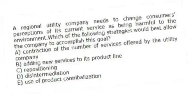 A regional utility company needs to change consumers' perceptions of its current service as being harmful to the environment.Which of the following strategies would best allow the company to accomplish this goal?
A) contraction of the number of services offered by the utility company
B) adding new services to its product line
C) repositioning
D) disintermediation
E) use of product cannibalization