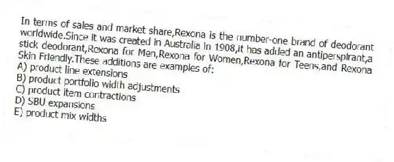 In terms of sales and market share,Rexona is the number-one brand of deodorant worldwide.Since it was created in Australia in 1908,it has added an antiperspirant,a stick deodorant,Rexona for Men,Rexona for Women,Rexona for Teens,and Rexona Skin Friendly.These additions are examples of:
A) product line extensions
B) product portfolio width adjustments
C) product item contractions
D) SBU expansions
E) product mix widths