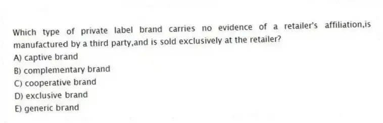 Which type of private label brand carries no evidence of a retailer's affiliation,is manufactured by a third party,and is sold exclusively at the retailer?
A) captive brand
B) complementary brand
C) cooperative brand
D) exclusive brand
E) generic brand