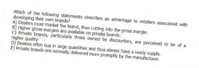 Which of the following statements describes an advantage to retailers associated with developing their own brands?
A) Dealers must market the brand, thus cutting into the gross margin.
B) Higher gross margins are available on private brands.
C) Private brands, particularly those owned by discounters, are perceived to be of a higher quality.
D) Dealers often buy in large quantities and thus always have a ready supply.
E) Private brands are normally delivered more promptly by the manufacturer.