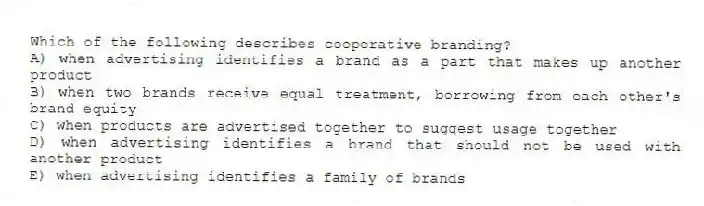 Which of the following describes cooperative branding?
A) when advertising identifies a brand as a part that makes up another product
B) when two brands receive equal treatment, borrowing from each other's brand equity
C) when products are advertised together to suggest usage together
D) when advertising identifies a brand that should not be used with another product
E) when advertising identifies a family of brands