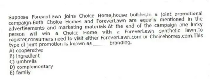 Suppose ForeverLawn joins Choice Home,house builder,in a joint promotional campaign.Both Choice Homes and ForeverLawn are equally mentioned in the advertisements and marketing materials.At the end of the campaign one lucky person will win a Choice Home with a ForeverLawn synthetic lawn.To register,consumers need to visit either ForeverLawn.com or Choicehomes.com.This type of joint promotion is known as _____ branding.
A) cooperative
B) ingredient
C) umbrella
D) complementary
E) family