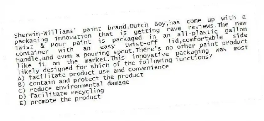 Sherwin-Williams' paint brand,Dutch Boy,has come up with a packaging innovation that is getting rave reviews.The new Twist & Pour paint is packaged in an all-plastic gallon container with an easy twist-off lid,comfortable side handle,and even a pouring spout.There's no other paint product like it on the market.This innovative packaging was most likely designed for which of the following functions?
A) facilitate product use and convenience
B) contain and protect the product
C) reduce environmental damage
D) facilitate recycling
E) promote the product