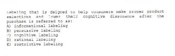 Labeling that is deigned to help consumers make proper product selections and lower their cognitive dissonance after the purchase is referred to as:
A) informational labeling
B) persuasive labeling
C) cognitive labeling
D) rational labeling
E) restrictive labeling