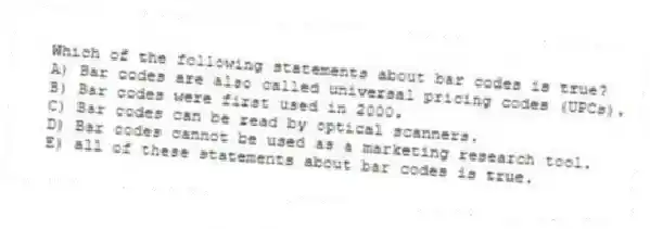 Which of the following statements about bar codes is true?
A) Bar codes are also called universal pricing codes (UPCs).
B) Bar codes were first used in 2000.
C) Bar codes can be read by optical scanners.
D) Bar codes cannot be used as a marketing research tool.
E) all of these statements about bar codes is true.