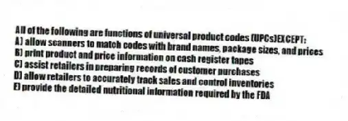 All of the following are functions of universal product codes (UPCs)EXCEPT:
A) allow scanners to match codes with brand names, package sizes, and prices
B) print product and price information on cash register tapes
C) assist retailers in preparing records of customer purchases
D) allow retailers to accurately track sales and control inventories
E) provide the detailed nutritional information required by the FDA