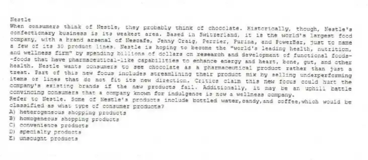 Nestle
When consumers think of Nestle, they probably think of chocolate. Historically, though, Nestle's confectionary business is its weakest area. Based in Switzerland, it is the world's largest food company, with a brand arsenal of Nescafe, Jenny Craig, Perrier, Purina, and PowerBar, just to name a few of its 30 product lines. Nestle is hoping to become the "world's leading health, nutrition, and wellness firm" by spending billions of dollars on research and development of functional foods--foods that have pharmaceutical-like capabilities to enhance energy and heart, bone, gut, and other health. Nestle wants consumers to see chocolate as a pharmaceutical product rather than just a treat. Part of this new focus includes streamlining their product mix by selling underperforming items or lines that do not fit its new direction. Critics claim this new focus could hurt the company's existing brands if the new products fail. Additionally, it may be an uphill battle convincing consumers that a company known for indulgence is now a wellness company.
-Refer to Nestle. Some of Nestle's products include bottled water,candy,and coffee,which would be classified as what type of consumer products?
A) heterogeneous shopping products
B) homogeneous shopping products
C) convenience products
D) specialty products
E) unsought products