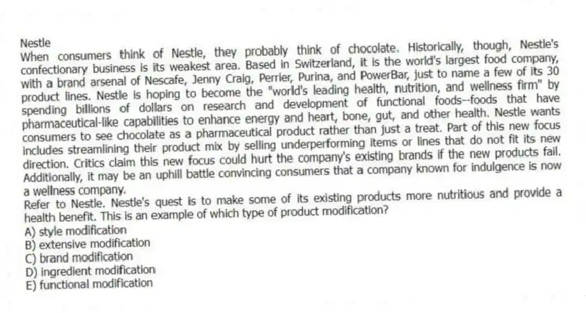 Nestle
When consumers think of Nestle, they probably think of chocolate. Historically, though, Nestle's confectionary business is its weakest area. Based in Switzerland, it is the world's largest food company, with a brand arsenal of Nescafe, Jenny Craig, Perrier, Purina, and PowerBar, just to name a few of its 30 product lines. Nestle is hoping to become the "world's leading health, nutrition, and wellness firm" by spending billions of dollars on research and development of functional foods--foods that have pharmaceutical-like capabilities to enhance energy and heart, bone, gut, and other health. Nestle wants consumers to see chocolate as a pharmaceutical product rather than just a treat. Part of this new focus includes streamlining their product mix by selling underperforming items or lines that do not fit its new direction. Critics claim this new focus could hurt the company's existing brands if the new products fail. Additionally, it may be an uphill battle convincing consumers that a company known for indulgence is now a wellness company.
-Refer to Nestle. Nestle's quest is to make some of its existing products more nutritious and provide a health benefit. This is an example of which type of product modification?
A) style modification
B) extensive modification
C) brand modification
D) ingredient modification
E) functional modification