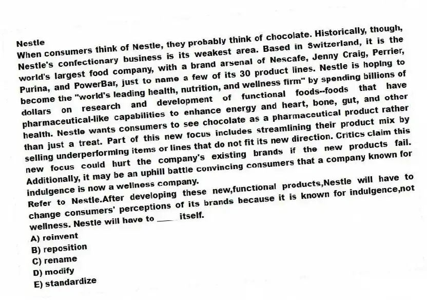 Nestle
When consumers think of Nestle, they probably think of chocolate. Historically, though, Nestle's confectionary business is its weakest area. Based in Switzerland, it is the world's largest food company, with a brand arsenal of Nescafe, Jenny Craig, Perrier, Purina, and PowerBar, just to name a few of its 30 product lines. Nestle is hoping to become the "world's leading health, nutrition, and wellness firm" by spending billions of dollars on research and development of functional foods--foods that have pharmaceutical-like capabilities to enhance energy and heart, bone, gut, and other health. Nestle wants consumers to see chocolate as a pharmaceutical product rather than just a treat. Part of this new focus includes streamlining their product mix by selling underperforming items or lines that do not fit its new direction. Critics claim this new focus could hurt the company's existing brands if the new products fail. Additionally, it may be an uphill battle convincing consumers that a company known for indulgence is now a wellness company.
-Refer to Nestle.After developing these new,functional products,Nestle will have to change consumers' perceptions of its brands because it is known for indulgence,not wellness. Nestle will have to _____ itself.
A) reinvent
B) reposition
C) rename
D) modify
E) standardize