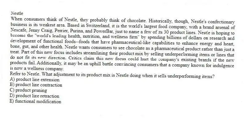 Nestle
When consumers think of Nestle, they probably think of chocolate. Historically, though, Nestle's confectionary business is its weakest area. Based in Switzerland, it is the world's largest food company, with a brand arsenal of Nescafe, Jenny Craig, Perrier, Purina, and PowerBar, just to name a few of its 30 product lines. Nestle is hoping to become the "world's leading health, nutrition, and wellness firm" by spending billions of dollars on research and development of functional foods--foods that have pharmaceutical-like capabilities to enhance energy and heart, bone, gut, and other health. Nestle wants consumers to see chocolate as a pharmaceutical product rather than just a treat. Part of this new focus includes streamlining their product mix by selling underperforming items or lines that do not fit its new direction. Critics claim this new focus could hurt the company's existing brands if the new products fail. Additionally, it may be an uphill battle convincing consumers that a company known for indulgence is now a wellness company.
-Refer to Nestle. What adjustment to its product mix is Nestle doing when it sells underperforming items?
A) product line extension
B) product line contraction
C) product pruning
D) product line retraction
E) functional modification