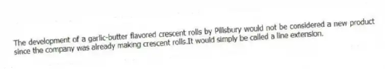The development of a garlic-butter flavored crescent rolls by Pillsbury would not be considered a new product since the company was already making crescent rolls.It would simply be called a line extension.