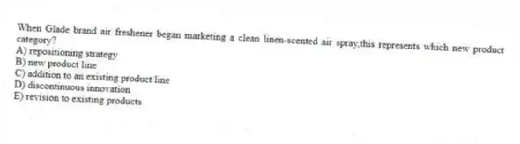 When Glade brand air freshener began marketing a clean linen-scented air spray,this represents which new product category?
A) repositioning strategy
B) new product line
C) addition to an existing product line
D) discontinuous innovation
E) revision to existing products