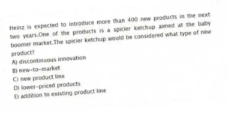 Heinz is expected to introduce more than 400 new products in the next two years.One of the products is a spicier ketchup aimed at the baby boomer market.The spicier ketchup would be considered what type of new product?
A) discontinuous innovation
B) new-to-market
C) new product line
D) lower-priced products
E) addition to existing product line
