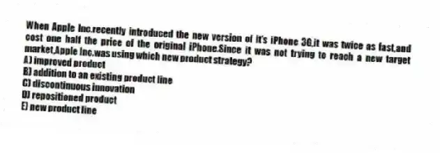 When Apple Inc.recently introduced the new version of it's iPhone 3G,it was twice as fast,and cost one half the price of the original iPhone.Since it was not trying to reach a new target market,Apple Inc.was using which new product strategy?
A) improved product
B) addition to an existing product line
C) discontinuous innovation
D) repositioned product
E) new product line