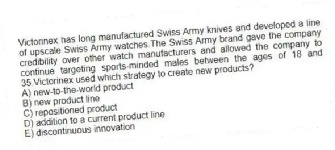Victorinex has long manufactured Swiss Army knives and developed a line of upscale Swiss Army watches.The Swiss Army brand gave the company credibility over other watch manufacturers and allowed the company to continue targeting sports-minded males between the ages of 18 and 35.Victorinex used which strategy to create new products?
A) new-to-the-world product
B) new product line
C) repositioned product
D) addition to a current product line
E) discontinuous innovation
