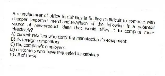 A manufacturer of office furnishings is finding it difficult to compete with cheaper imported merchandise.Which of the following is a potential source of new-product ideas that would allow it to compete more effectively?
A) current retailers who carry the manufacturer's equipment
B) its foreign competitors
C) the company's employees
D) customers who have requested its catalogs
E) all of these