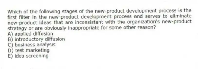 Which of the following stages of the new-product development process is the first filter in the new-product development process and serves to eliminate new-product ideas that are inconsistent with the organization's new-product strategy or are obviously inappropriate for some other reason?
A) applied diffusion
B) introductory diffusion
C) business analysis
D) test marketing
E) idea screening