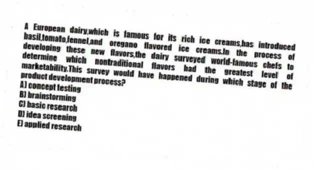 A European dairy,which is famous for its rich ice creams,has introduced basil,tomato,fennel,and oregano flavored ice creams.In the process of developing these new flavors,the dairy surveyed world-famous chefs to determine which nontraditional flavors had the greatest level of marketability.This survey would have happened during which stage of the product development process?
A) concept testing
B) brainstorming
C) basic research
D) idea screening
E) applied research