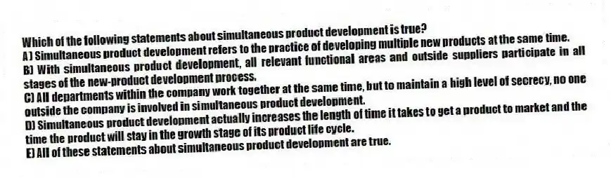 Which of the following statements about simultaneous product development is true?
A) Simultaneous product development refers to the practice of developing multiple new products at the same time.
B) With simultaneous product development, all relevant functional areas and outside suppliers participate in all stages of the new-product development process.
C) All departments within the company work together at the same time, but to maintain a high level of secrecy, no one outside the company is involved in simultaneous product development.
D) Simultaneous product development actually increases the length of time it takes to get a product to market and the time the product will stay in the growth stage of its product life cycle.
E) All of these statements about simultaneous product development are true.