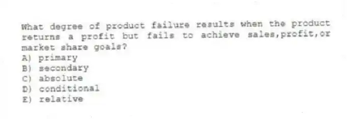 What degree of product failure results when the product returns a profit but fails to achieve sales,profit,or market share goals?
A) primary
B) secondary
C) absolute
D) conditional
E) relative