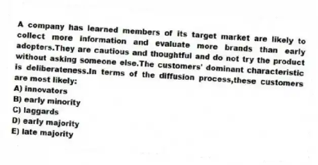 A company has learned members of its target market are likely to collect more information and evaluate more brands than early adopters.They are cautious and thoughtful and do not try the product without asking someone else.The customers' dominant characteristic is deliberateness.In terms of the diffusion process,these customers are most likely:
A) innovators
B) early minority
C) laggards
D) early majority
E) late majority