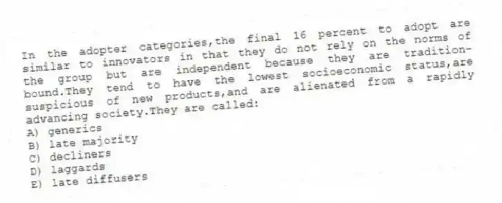 In the adopter categories,the final 16 percent to adopt are similar to innovators in that they do not rely on the norms of the group but are independent because they are tradition-bound.They tend to have the lowest socioeconomic status,are suspicious of new products,and are alienated from a rapidly advancing society.They are called:
A) generics
B) late majority
C) decliners
D) laggards
E) late diffusers