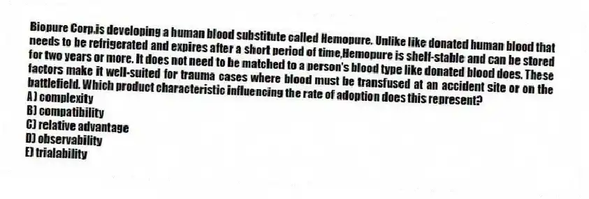 Biopure Corp.is developing a human blood substitute called Hemopure. Unlike like donated human blood that needs to be refrigerated and expires after a short period of time,Hemopure is shelf-stable and can be stored for two years or more. It does not need to be matched to a person's blood type like donated blood does. These factors make it well-suited for trauma cases where blood must be transfused at an accident site or on the battlefield. Which product characteristic influencing the rate of adoption does this represent?
A) complexity
B) compatibility
C) relative advantage
D) observability
E) trialability