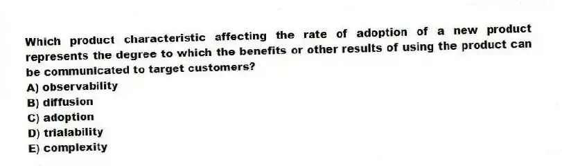 Which product characteristic affecting the rate of adoption of a new product represents the degree to which the benefits or other results of using the product can be communicated to target customers?
A) observability
B) diffusion
C) adoption
D) trialability
E) complexity