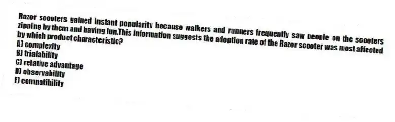 Razor scooters gained instant popularity because walkers and runners frequently saw people on the scooters zipping by them and having fun.This information suggests the adoption rate of the Razor scooter was most affected by which product characteristic?
A) complexity
B) trialability
C) relative advantage
D) observability
E) compatibility