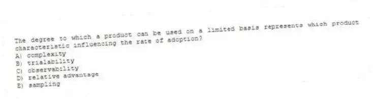 The degree to which a product can be used on a limited basis represents which product characteristic influencing the rate of adoption?
A) complexity
B) trialability
C) observability
D) relative advantage
E) sampling