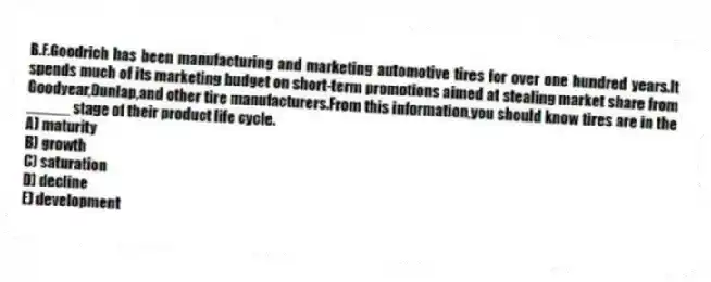 B.F.Goodrich has been manufacturing and marketing automotive tires for over one hundred years.It spends much of its marketing budget on short-term promotions aimed at stealing market share from Goodyear,Dunlap,and other tire manufacturers.From this information,you should know tires are in the _____ stage of their product life cycle.
A) maturity
B) growth
C) saturation
D) decline
E) development