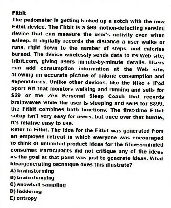 Fitbit
The pedometer is getting kicked up a notch with the new Fitbit device. The Fitbit is a $99 motion-detecting sensing device that can measure the user's activity even when asleep. It digitally records the distance a user walks or runs, right down to the number of steps, and calories burned. The device wirelessly sends data to its Web site, fitbit.com, giving users minute-by-minute details. Users can add consumption information at the Web site, allowing an accurate picture of calorie consumption and expenditures. Unlike other devices, like the Nike + iPod Sport Kit that monitors walking and running and sells for $29 or the Zeo Personal Sleep Coach that records brainwaves while the user is sleeping and sells for $399, the Fitbit combines both functions. The first-time Fitbit setup isn't very easy for users, but once over that hurdle, it's relative easy to use.
-Refer to Fitbit. The idea for the Fitbit was generated from an employee retreat in which everyone was encouraged to think of unlimited product ideas for the fitness-minded consumer. Participants did not critique any of the ideas as the goal at that point was just to generate ideas. What idea-generating technique does this illustrate?
A) brainstorming
B) brain dumping
C) snowball sampling
D) laddering
E) entropy