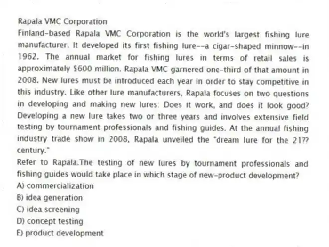 Rapala VMC Corporation
Finland-based Rapala VMC Corporation is the world's largest fishing lure manufacturer. It developed its first fishing lure--a cigar-shaped minnow--in 1962. The annual market for fishing lures in terms of retail sales is approximately $600 million. Rapala VMC garnered one-third of that amount in 2008. New lures must be introduced each year in order to stay competitive in this industry. Like other lure manufacturers, Rapala focuses on two questions in developing and making new lures: Does it work, and does it look good? Developing a new lure takes two or three years and involves extensive field testing by tournament professionals and fishing guides. At the annual fishing industry trade show in 2008, Rapala unveiled the "dream lure for the 21?? century."
-Refer to Rapala.The testing of new lures by tournament professionals and fishing guides would take place in which stage of new-product development?
A) commercialization
B) idea generation
C) idea screening
D) concept testing
E) product development
