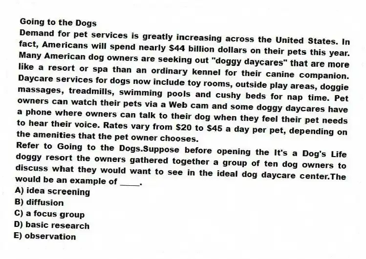 Going to the Dogs
Demand for pet services is greatly increasing across the United States. In fact, Americans will spend nearly $44 billion dollars on their pets this year. Many American dog owners are seeking out "doggy daycares" that are more like a resort or spa than an ordinary kennel for their canine companion. Daycare services for dogs now include toy rooms, outside play areas, doggie massages, treadmills, swimming pools and cushy beds for nap time. Pet owners can watch their pets via a Web cam and some doggy daycares have a phone where owners can talk to their dog when they feel their pet needs to hear their voice. Rates vary from $20 to $45 a day per pet, depending on the amenities that the pet owner chooses.
-Refer to Going to the Dogs.Suppose before opening the It's a Dog's Life doggy resort the owners gathered together a group of ten dog owners to discuss what they would want to see in the ideal dog daycare center.The would be an example of _____.
A) idea screening
B) diffusion
C) a focus group
D) basic research
E) observation