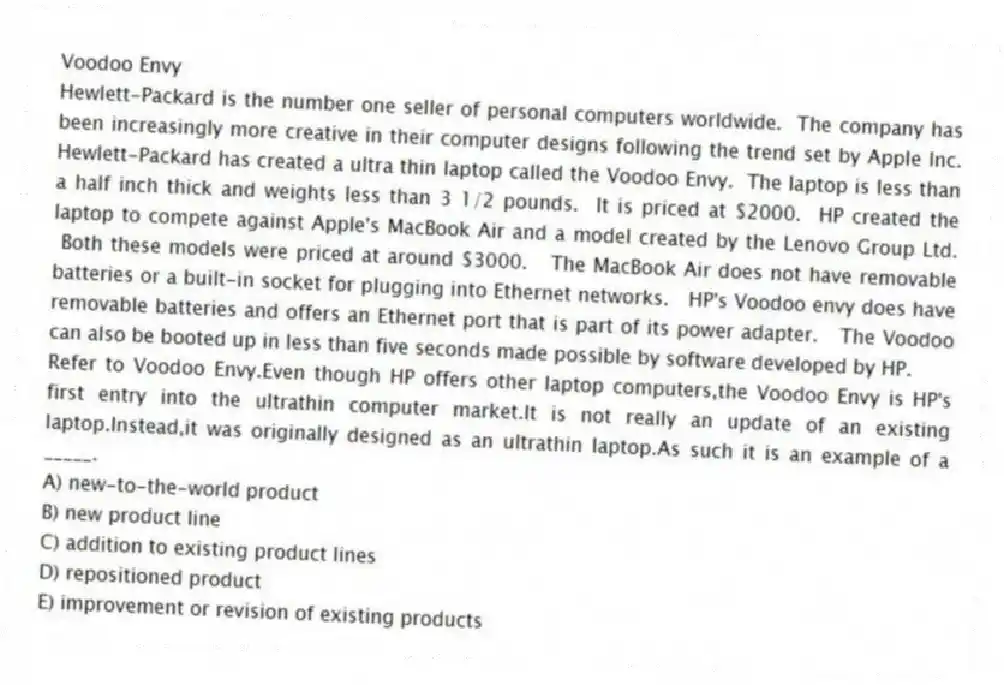 Voodoo Envy
Hewlett-Packard is the number one seller of personal computers worldwide. The company has been increasingly more creative in their computer designs following the trend set by Apple Inc. Hewlett-Packard has created a ultra thin laptop called the Voodoo Envy. The laptop is less than a half inch thick and weights less than 3 1/2 pounds. It is priced at $2000. HP created the laptop to compete against Apple's MacBook Air and a model created by the Lenovo Group Ltd. Both these models were priced at around $3000. The MacBook Air does not have removable batteries or a built-in socket for plugging into Ethernet networks. HP's Voodoo envy does have removable batteries and offers an Ethernet port that is part of its power adapter. The Voodoo can also be booted up in less than five seconds made possible by software developed by HP.
-Refer to Voodoo Envy.Even though HP offers other laptop computers,the Voodoo Envy is HP's first entry into the ultrathin computer market.It is not really an update of an existing laptop.Instead,it was originally designed as an ultrathin laptop.As such it is an example of a _____.
A) new-to-the-world product
B) new product line
C) addition to existing product lines
D) repositioned product
E) improvement or revision of existing products