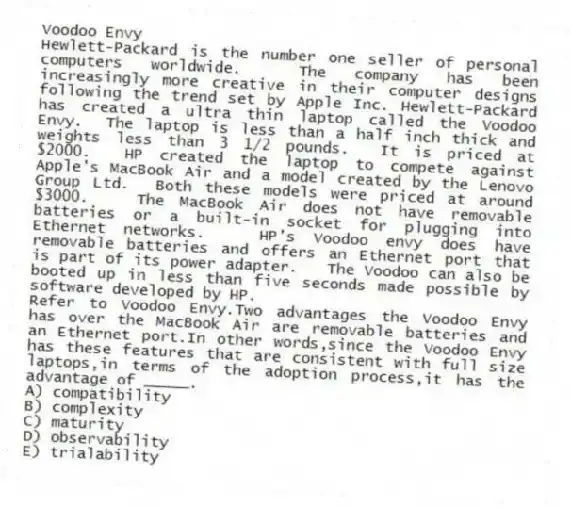 Voodoo Envy
Hewlett-Packard is the number one seller of personal computers worldwide. The company has been increasingly more creative in their computer designs following the trend set by Apple Inc. Hewlett-Packard has created a ultra thin laptop called the Voodoo Envy. The laptop is less than a half inch thick and weights less than 3 1/2 pounds. It is priced at $2000. HP created the laptop to compete against Apple's MacBook Air and a model created by the Lenovo Group Ltd. Both these models were priced at around $3000. The MacBook Air does not have removable batteries or a built-in socket for plugging into Ethernet networks. HP's Voodoo envy does have removable batteries and offers an Ethernet port that is part of its power adapter. The Voodoo can also be booted up in less than five seconds made possible by software developed by HP.
-Refer to Voodoo Envy.Two advantages the Voodoo Envy has over the MacBook Air are removable batteries and an Ethernet port.In other words,since the Voodoo Envy has these features that are consistent with full size laptops,in terms of the adoption process,it has the advantage of _____.
A) compatibility
B) complexity
C) maturity
D) observability
E) trialability
