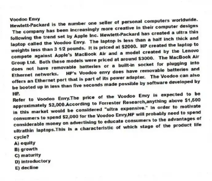 Voodoo Envy
Hewlett-Packard is the number one seller of personal computers worldwide. The company has been increasingly more creative in their computer designs following the trend set by Apple Inc. Hewlett-Packard has created a ultra thin laptop called the Voodoo Envy. The laptop is less than a half inch thick and weights less than 3 1/2 pounds. It is priced at $2000. HP created the laptop to compete against Apple's MacBook Air and a model created by the Lenovo Group Ltd. Both these models were priced at around $3000. The MacBook Air does not have removable batteries or a built-in socket for plugging into Ethernet networks. HP's Voodoo envy does have removable batteries and offers an Ethernet port that is part of its power adapter. The Voodoo can also be booted up in less than five seconds made possible by software developed by HP.
-Refer to Voodoo Envy.The price of the Voodoo Envy is expected to be approximately $2,000.According to Forrester Research,anything above $1,500 in this market would be considered "ultra expensive." In order to motivate consumers to spend $2,000 for the Voodoo Envy,HP will probably need to spend considerable money on advertising to educate consumers to the advantages of ultrathin laptops.This is a characteristic of which stage of the product life cycle?
A) equity
B) growth
C) maturity
D) introductory
E) decline