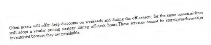 Often hotels will offer deep discounts on weekends and during the off-season; for the same reason,airlines will adopt a similar pricing strategy during off-peak hours.These services cannot be stored,warehoused,or inventoried because they are perishable.