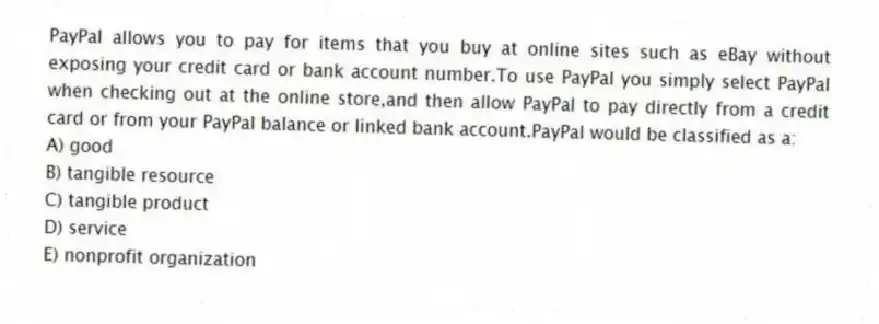 PayPal allows you to pay for items that you buy at online sites such as eBay without exposing your credit card or bank account number.To use PayPal you simply select PayPal when checking out at the online store,and then allow PayPal to pay directly from a credit card or from your PayPal balance or linked bank account.PayPal would be classified as a:
A) good
B) tangible resource
C) tangible product
D) service
E) nonprofit organization