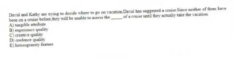 David and Kathy are trying to decide where to go on vacation.David has suggested a cruise.Since neither of them have been on a cruise before,they will be unable to assess the _____ of a cruise until they actually take the vacation.
A) tangible attribute
B) experience quality
C) creative quality
D) credence quality
E) heterogeneity feature