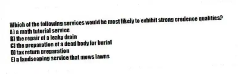 Which of the following services would be most likely to exhibit strong credence qualities?
A) a math tutorial service
B) the repair of a leaky drain
C) the preparation of a dead body for burial
D) tax return preparation
E) a landscaping service that mows lawns