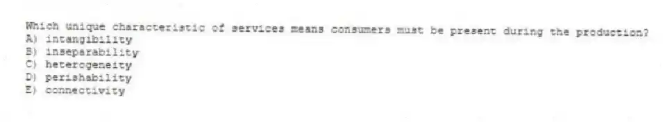 Which unique characteristic of services means consumers must be present during the production?
A) intangibility
B) inseparability
C) heterogeneity
D) perishability
E) connectivity