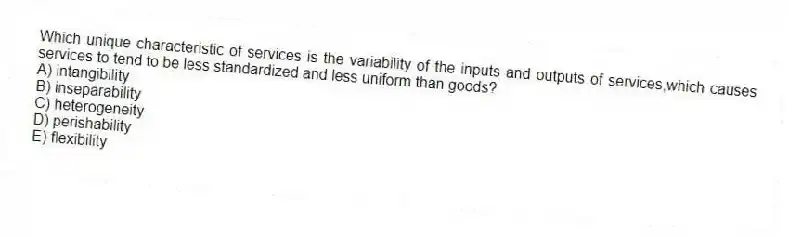 Which unique characteristic of services is the variability of the inputs and outputs of services,which causes services to tend to be less standardized and less uniform than goods?
A) intangibility
B) inseparability
C) heterogeneity
D) perishability
E) flexibility