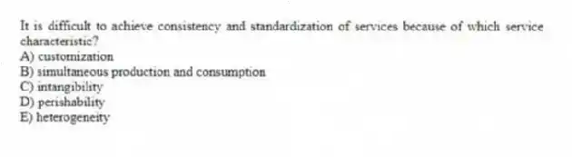 It is difficult to achieve consistency and standardization of services because of which service characteristic?
A) customization
B) simultaneous production and consumption
C) intangibility
D) perishability
E) heterogeneity